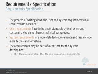 MedTech
Requirements Specification
• The process of writing down the user and system requirements in a
requirements document.
• User requirements have to be understandable by end-users and
customers who do not have a technical background.
• System requirements are more detailed requirements and may include
more technical information.
• The requirements may be part of a contract for the system
development
• It is therefore important that these are as complete as possible.
Dr. Lilia SFAXI
www.liliasfaxi.wix.com/liliasfaxi
Slide 28
Requirements Specification
 