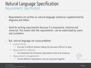 MedTech
Natural Language Specification
• Requirements are written as natural language sentences supplemented by
diagrams and tables.
• Used for writing requirements because it is expressive, intuitive and
universal. This means that the requirements can be understood by users
and customers.
• But, natural language can cause problems:
• Lack of clarity
• Precision is difficult without making the document difficult to read.
• Requirements confusion
• Functional and non-functional requirements tend to be mixed-up.
• Requirements amalgamation
• Several different requirements may be expressed together.
Dr. Lilia SFAXI
www.liliasfaxi.wix.com/liliasfaxi
Slide 31
Requirements Specification
 