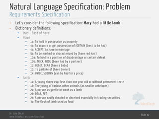 MedTech
Natural Language Specification: Problem
• Let’s consider the following specification: Mary had a little lamb
• Dictionary definitions:
• had - Past of have
• have
• 1a: To hold in possession as property
• 4a: To acquire or get possession of: OBTAIN (best to be had)
• 4c: ACCEPT; to have in marriage
• 5a: To be marked or characterized by (have red hair)
• 10a: To hold in a position of disadvantage or certain defeat
• 10b: TRICK, FOOL (been had by a partner)
• 12: BEGET, BEAR (have a baby)
• 13: To partake of (have dinner)
• 14: BRIBE, SUBORN (can be had for a price)
• lamb
• 1a: A young sheep esp. less than one year old or without permanent teeth
• 1b: The young of various other animals (as smaller antelopes)
• 2a: A person as gentle or weak as a lamb
• 2b: DEAR, PET
• 2c: A person easily cheated or deceived especially in trading securities
• 3a: The flesh of lamb used as food
Dr. Lilia SFAXI
www.liliasfaxi.wix.com/liliasfaxi
Slide 32
Requirements Specification
 