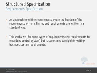 MedTech
Structured Specification
• An approach to writing requirements where the freedom of the
requirements writer is limited and requirements are written in a
standard way.
• This works well for some types of requirements (ex: requirements for
embedded control system) but is sometimes too rigid for writing
business system requirements.
Dr. Lilia SFAXI
www.liliasfaxi.wix.com/liliasfaxi
Slide 34
Requirements Specification
 