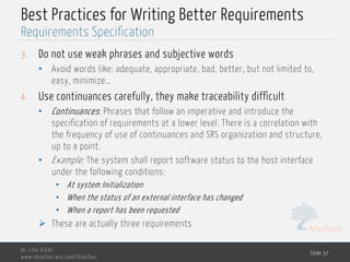 MedTech
Best Practices for Writing Better Requirements
3. Do not use weak phrases and subjective words
• Avoid words like: adequate, appropriate, bad, better, but not limited to,
easy, minimize…
4. Use continuances carefully, they make traceability difficult
• Continuances: Phrases that follow an imperative and introduce the
specification of requirements at a lower level. There is a correlation with
the frequency of use of continuances and SRS organization and structure,
up to a point.
• Example: The system shall report software status to the host interface
under the following conditions:
• At system Initialization
• When the status of an external interface has changed
• When a report has been requested
Ø These are actually three requirements
Dr. Lilia SFAXI
www.liliasfaxi.wix.com/liliasfaxi
Slide 37
Requirements Specification
 
