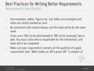MedTech
Best Practices for Writing Better Requirements
5. Use examples, tables, figures etc. but make sure examples and
notes are clearly marked as such
6. Be consistent with names! Always call the same entity by the same
name
7. If you use a TBD (to be determined) or TBR (to be resolved), have a
plan. You must state who is responsible for the information, and
when will it be completed
8. Make sure your requirement contains all the qualities of a good
requirement (see "What makes an SRS a great SRS" in chapter 2)
Dr. Lilia SFAXI
www.liliasfaxi.wix.com/liliasfaxi
Slide 38
Requirements Specification
 