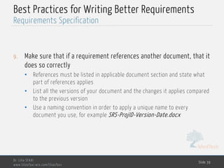 MedTech
Best Practices for Writing Better Requirements
9. Make sure that if a requirement references another document, that it
does so correctly
• References must be listed in applicable document section and state what
part of references applies
• List all the versions of your document and the changes it applies compared
to the previous version
• Use a naming convention in order to apply a unique name to every
document you use, for example SRS-ProjID-Version-Date.docx
Dr. Lilia SFAXI
www.liliasfaxi.wix.com/liliasfaxi
Slide 39
Requirements Specification
 