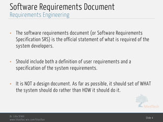 MedTech
Software Requirements Document
• The software requirements document (or Software Requirements
Specification SRS) is the official statement of what is required of the
system developers.
• Should include both a definition of user requirements and a
specification of the system requirements.
• It is NOT a design document. As far as possible, it should set of WHAT
the system should do rather than HOW it should do it.
Dr. Lilia SFAXI
www.liliasfaxi.wix.com/liliasfaxi
Slide 4
Requirements Engineering
 