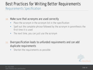 MedTech
Best Practices for Writing Better Requirements
10. Make sure that acronyms are used correctly
• Place the acronym in the acronym list in the specification
• Spell out the complete phrase followed by the acronym in parenthesis the
first time it is used
• The next time, you can just use the acronym
11. Overspecification leads to unfunded requirements and can add
duplicate requirements
• Shorten the requirements as possible
Dr. Lilia SFAXI
www.liliasfaxi.wix.com/liliasfaxi
Slide 40
Requirements Specification
 