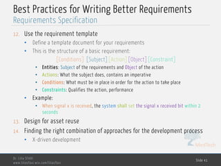 MedTech
Best Practices for Writing Better Requirements
12. Use the requirement template
• Define a template document for your requirements
• This is the structure of a basic requirement:
[Conditions] [Subject][Action][Object][Constraint]
• Entities: Subject of the requirements and Object of the action
• Actions: What the subject does, contains an imperative
• Conditions: What must be in place in order for the action to take place
• Constraints: Qualifies the action, performance
• Example:
• When signal x is received, the system shall set the signal x received bit within 2
seconds
13. Design for asset reuse
14. Finding the right combination of approaches for the development process
• X-driven development
Dr. Lilia SFAXI
www.liliasfaxi.wix.com/liliasfaxi
Slide 41
Requirements Specification
 