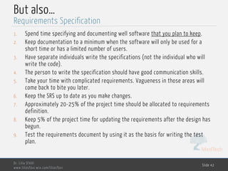 MedTech
But also…
1. Spend time specifying and documenting well software that you plan to keep.
2. Keep documentation to a minimum when the software will only be used for a
short time or has a limited number of users.
3. Have separate individuals write the specifications (not the individual who will
write the code).
4. The person to write the specification should have good communication skills.
5. Take your time with complicated requirements. Vagueness in those areas will
come back to bite you later.
6. Keep the SRS up to date as you make changes.
7. Approximately 20 -25% of the project time should be allocated to requirements
definition.
8. Keep 5% of the project time for updating the requirements after the design has
begun.
9. Test the requirements document by using it as the basis for writing the test
plan.
Dr. Lilia SFAXI
www.liliasfaxi.wix.com/liliasfaxi
Slide 42
Requirements Specification
 