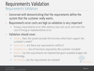 MedTech
Requirements Validation
• Concerned with demonstrating that the requirements define the
system that the customer really wants.
• Requirements error costs are high so validation is very important
• Fixing a requirements error after delivery may cost up to 100 times the
cost of fixing an implementation error.
• Validation should cover:
• Validity. Does the system provide the functions which best support the
customer’s needs?
• Consistency. Are there any requirements conflicts?
• Completeness. Are all functions required by the customer included?
• Realism. Can the requirements be implemented given available budget and
technology
• Verifiability. Can the requirements be checked?
Dr. Lilia SFAXI
www.liliasfaxi.wix.com/liliasfaxi
Slide 44
Requirements Validation
 
