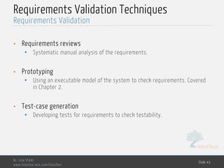 MedTech
Requirements Validation Techniques
• Requirements reviews
• Systematic manual analysis of the requirements.
• Prototyping
• Using an executable model of the system to check requirements. Covered
in Chapter 2.
• Test-case generation
• Developing tests for requirements to check testability.
Dr. Lilia SFAXI
www.liliasfaxi.wix.com/liliasfaxi
Slide 45
Requirements Validation
 
