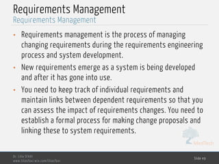 MedTech
Requirements Management
• Requirements management is the process of managing
changing requirements during the requirements engineering
process and system development.
• New requirements emerge as a system is being developed
and after it has gone into use.
• You need to keep track of individual requirements and
maintain links between dependent requirements so that you
can assess the impact of requirements changes. You need to
establish a formal process for making change proposals and
linking these to system requirements.
Dr. Lilia SFAXI
www.liliasfaxi.wix.com/liliasfaxi
Slide 49
Requirements Management
 