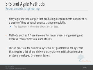 MedTech
SRS and Agile Methods
• Many agile methods argue that producing a requirements document is
a waste of time as requirements change so quickly.
• The document is therefore always out of date.
• Methods such as XP use incremental requirements engineering and
express requirements as ‘user stories’
• This is practical for business systems but problematic for systems
that require a lot of pre-delivery analysis (e.g. critical systems) or
systems developed by several teams.
Dr. Lilia SFAXI
www.liliasfaxi.wix.com/liliasfaxi
Slide 5
Requirements Engineering
 