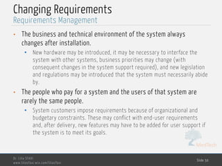 MedTech
Changing Requirements
• The business and technical environment of the system always
changes after installation.
• New hardware may be introduced, it may be necessary to interface the
system with other systems, business priorities may change (with
consequent changes in the system support required), and new legislation
and regulations may be introduced that the system must necessarily abide
by.
• The people who pay for a system and the users of that system are
rarely the same people.
• System customers impose requirements because of organizational and
budgetary constraints. These may conflict with end-user requirements
and, after delivery, new features may have to be added for user support if
the system is to meet its goals.
Dr. Lilia SFAXI
www.liliasfaxi.wix.com/liliasfaxi
Slide 50
Requirements Management
 