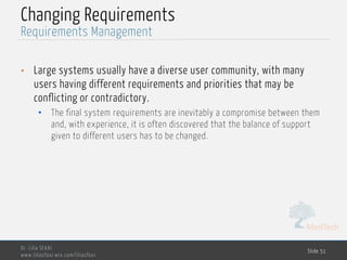 MedTech
Changing Requirements
• Large systems usually have a diverse user community, with many
users having different requirements and priorities that may be
conflicting or contradictory.
• The final system requirements are inevitably a compromise between them
and, with experience, it is often discovered that the balance of support
given to different users has to be changed.
Dr. Lilia SFAXI
www.liliasfaxi.wix.com/liliasfaxi
Slide 51
Requirements Management
 