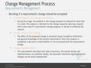 MedTech
Change Management Process
• Deciding if a requirements change should be accepted
• Problem analysis and change specification
• During this stage, the problem or the change proposal is analyzed to check that
it is valid. This analysis is fed back to the change requestor who may respond
with a more specific requirements change proposal, or decide to withdraw the
request.
• Change analysis and costing
• The effect of the proposed change is assessed using traceability information
and general knowledge of the system requirements. Once this analysis is
completed, a decision is made whether or not to proceed with the requirements
change.
• Change implementation
• The requirements document and, where necessary, the system design and
implementation, are modified. Ideally, the document should be organized so that
changes can be easily implemented.
Dr. Lilia SFAXI
www.liliasfaxi.wix.com/liliasfaxi
Slide 53
Requirements Management
 