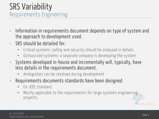 MedTech
SRS Variability
• Information in requirements document depends on type of system and
the approach to development used.
• SRS should be detailed for:
• Critical systems: safety and security should be analyzed in details
• Outsourced systems: a separate company is developing the system
• Systems developed in-house and incrementally will, typically, have
less details in the requirements document.
• Ambiguities can be resolved during development
• Requirements documents standards have been designed
• Ex: IEEE standard.
• Mostly applicable to the requirements for large systems engineering
projects.
Dr. Lilia SFAXI
www.liliasfaxi.wix.com/liliasfaxi
Slide 7
Requirements Engineering
 