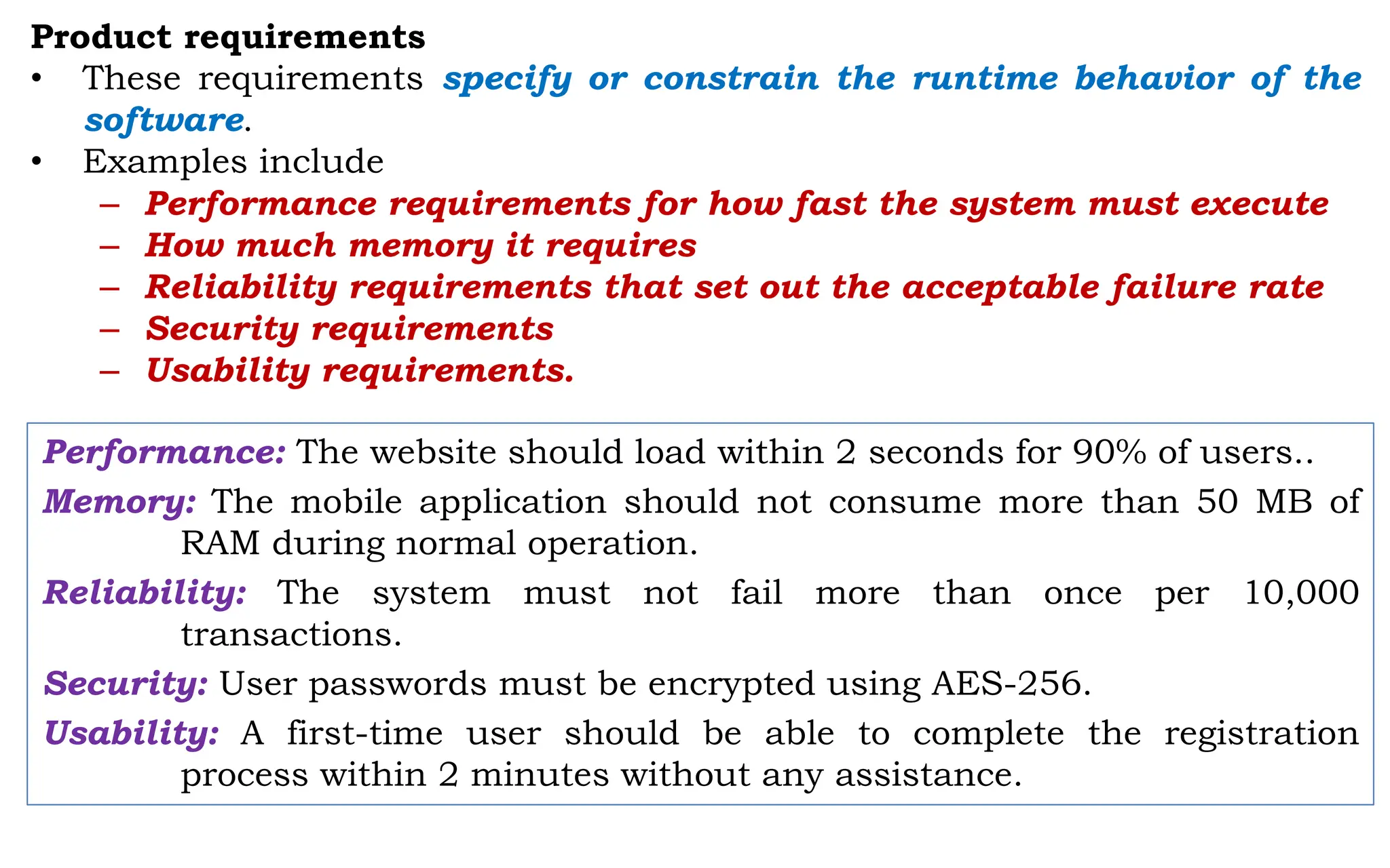 Product requirements
• These requirements specify or constrain the runtime behavior of the
software.
• Examples include
– Performance requirements for how fast the system must execute
– How much memory it requires
– Reliability requirements that set out the acceptable failure rate
– Security requirements
– Usability requirements.
Performance: The website should load within 2 seconds for 90% of users..
Memory: The mobile application should not consume more than 50 MB of
RAM during normal operation.
Reliability: The system must not fail more than once per 10,000
transactions.
Security: User passwords must be encrypted using AES-256.
Usability: A first-time user should be able to complete the registration
process within 2 minutes without any assistance.
 