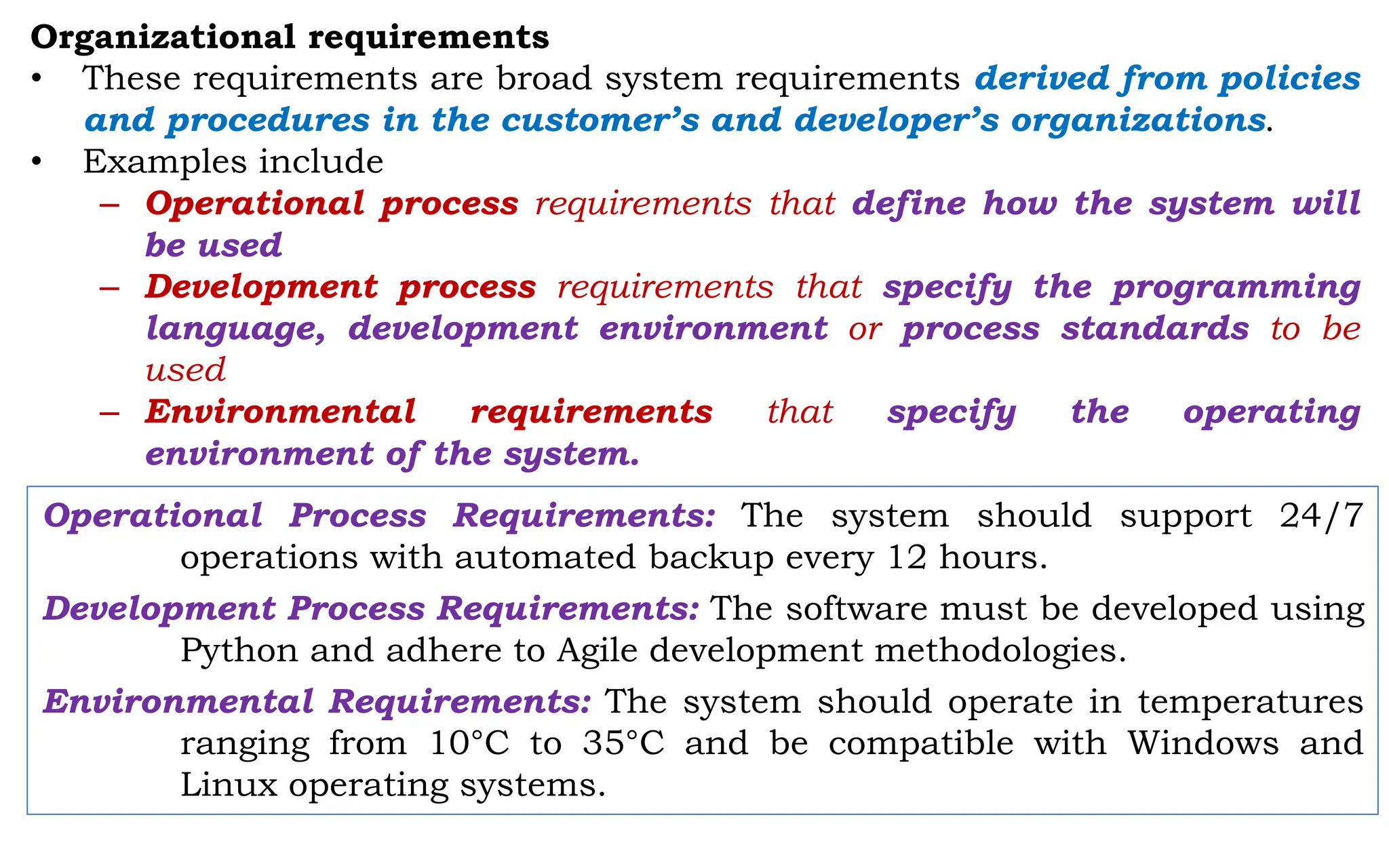 Organizational requirements
• These requirements are broad system requirements derived from policies
and procedures in the customer’s and developer’s organizations.
• Examples include
– Operational process requirements that define how the system will
be used
– Development process requirements that specify the programming
language, development environment or process standards to be
used
– Environmental requirements that specify the operating
environment of the system.
Operational Process Requirements: The system should support 24/7
operations with automated backup every 12 hours.
Development Process Requirements: The software must be developed using
Python and adhere to Agile development methodologies.
Environmental Requirements: The system should operate in temperatures
ranging from 10°C to 35°C and be compatible with Windows and
Linux operating systems.
 