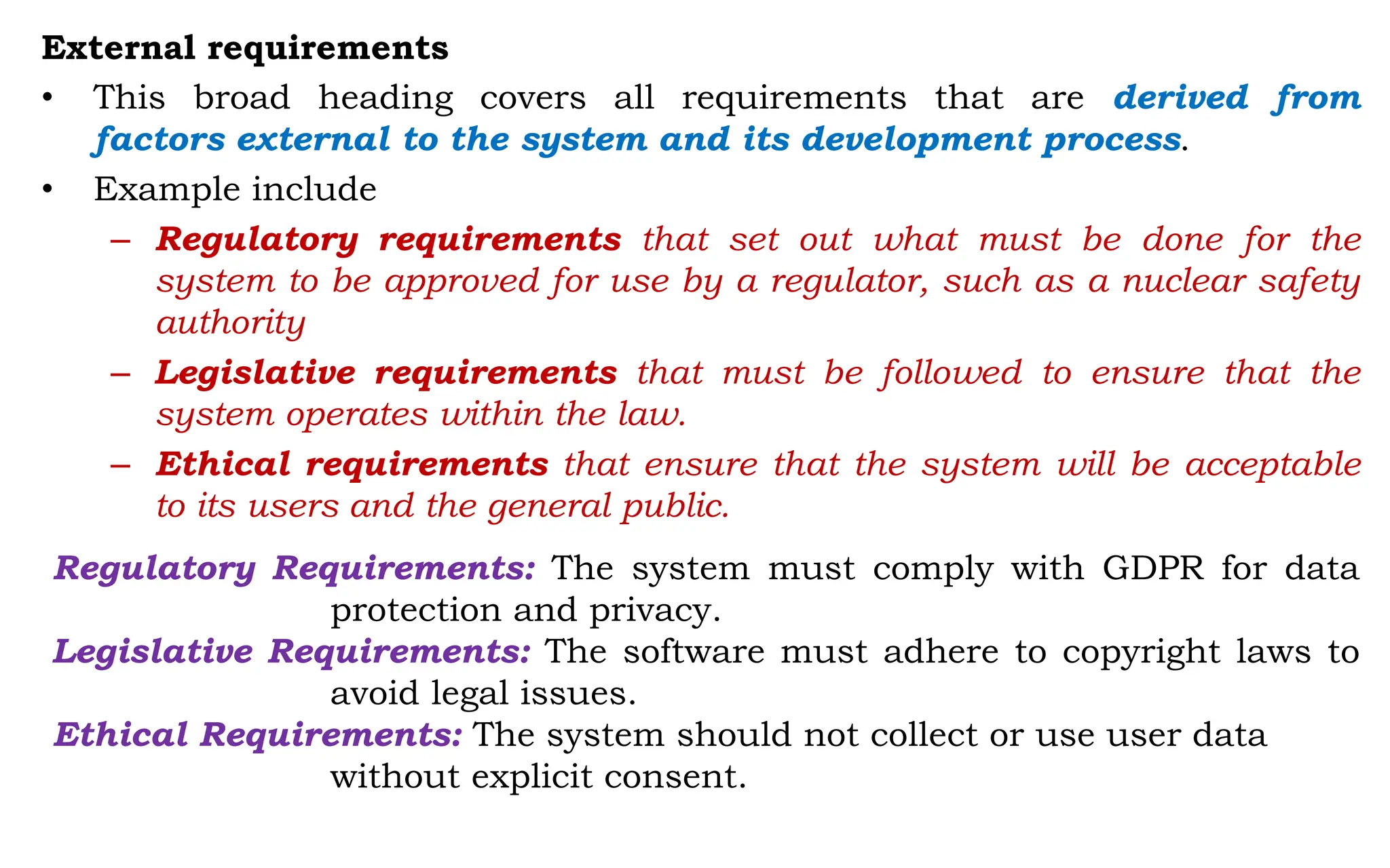 External requirements
• This broad heading covers all requirements that are derived from
factors external to the system and its development process.
• Example include
– Regulatory requirements that set out what must be done for the
system to be approved for use by a regulator, such as a nuclear safety
authority
– Legislative requirements that must be followed to ensure that the
system operates within the law.
– Ethical requirements that ensure that the system will be acceptable
to its users and the general public.
Regulatory Requirements: The system must comply with GDPR for data
protection and privacy.
Legislative Requirements: The software must adhere to copyright laws to
avoid legal issues.
Ethical Requirements: The system should not collect or use user data
without explicit consent.
 