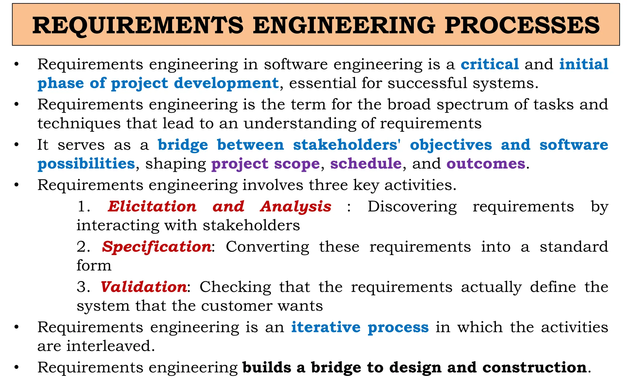 REQUIREMENTS ENGINEERING PROCESSES
• Requirements engineering in software engineering is a critical and initial
phase of project development, essential for successful systems.
• Requirements engineering is the term for the broad spectrum of tasks and
techniques that lead to an understanding of requirements
• It serves as a bridge between stakeholders' objectives and software
possibilities, shaping project scope, schedule, and outcomes.
• Requirements engineering involves three key activities.
1. Elicitation and Analysis : Discovering requirements by
interacting with stakeholders
2. Specification: Converting these requirements into a standard
form
3. Validation: Checking that the requirements actually define the
system that the customer wants
• Requirements engineering is an iterative process in which the activities
are interleaved.
• Requirements engineering builds a bridge to design and construction.
 