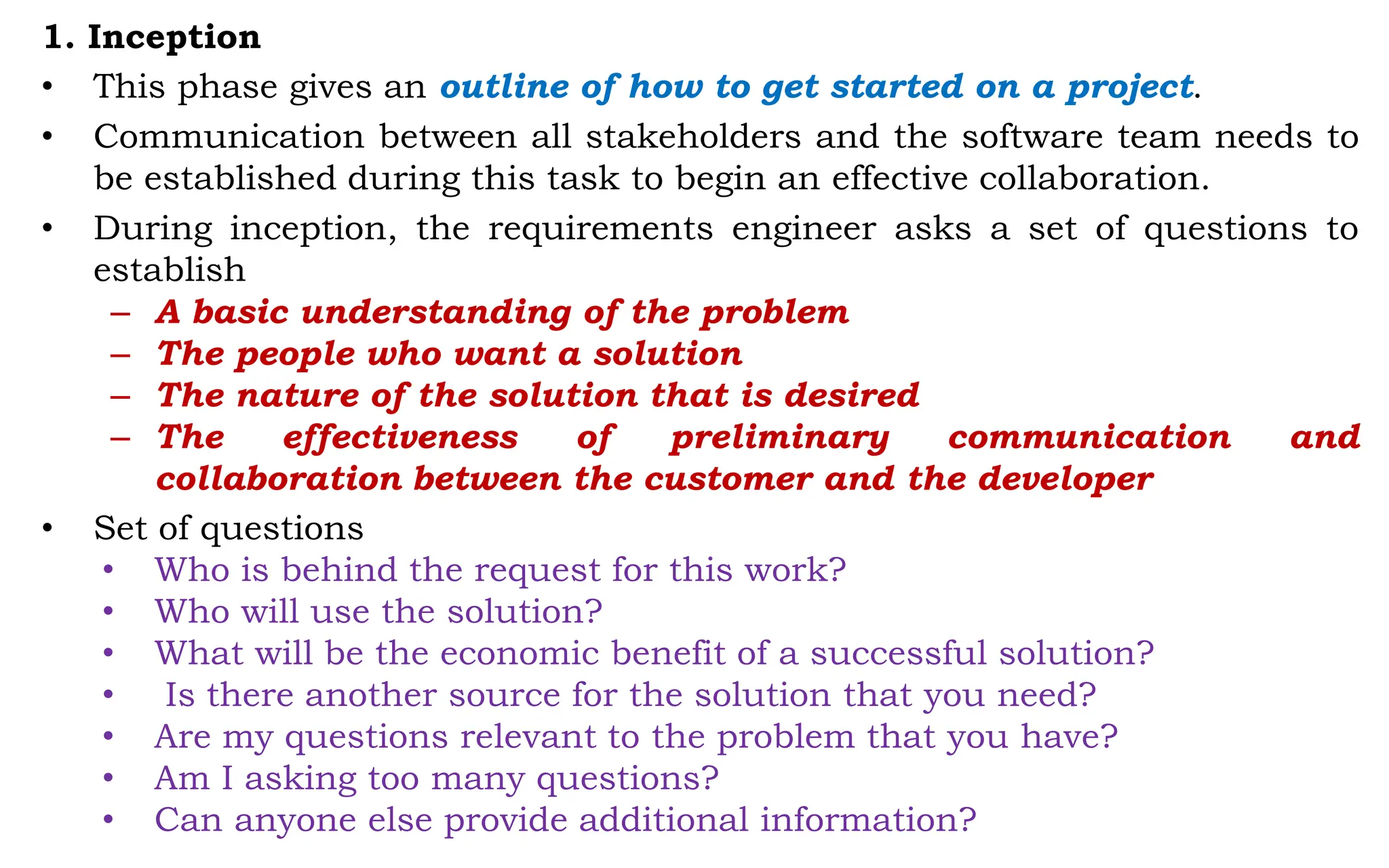 1. Inception
• This phase gives an outline of how to get started on a project.
• Communication between all stakeholders and the software team needs to
be established during this task to begin an effective collaboration.
• During inception, the requirements engineer asks a set of questions to
establish
– A basic understanding of the problem
– The people who want a solution
– The nature of the solution that is desired
– The effectiveness of preliminary communication and
collaboration between the customer and the developer
• Set of questions
• Who is behind the request for this work?
• Who will use the solution?
• What will be the economic benefit of a successful solution?
• Is there another source for the solution that you need?
• Are my questions relevant to the problem that you have?
• Am I asking too many questions?
• Can anyone else provide additional information?
 