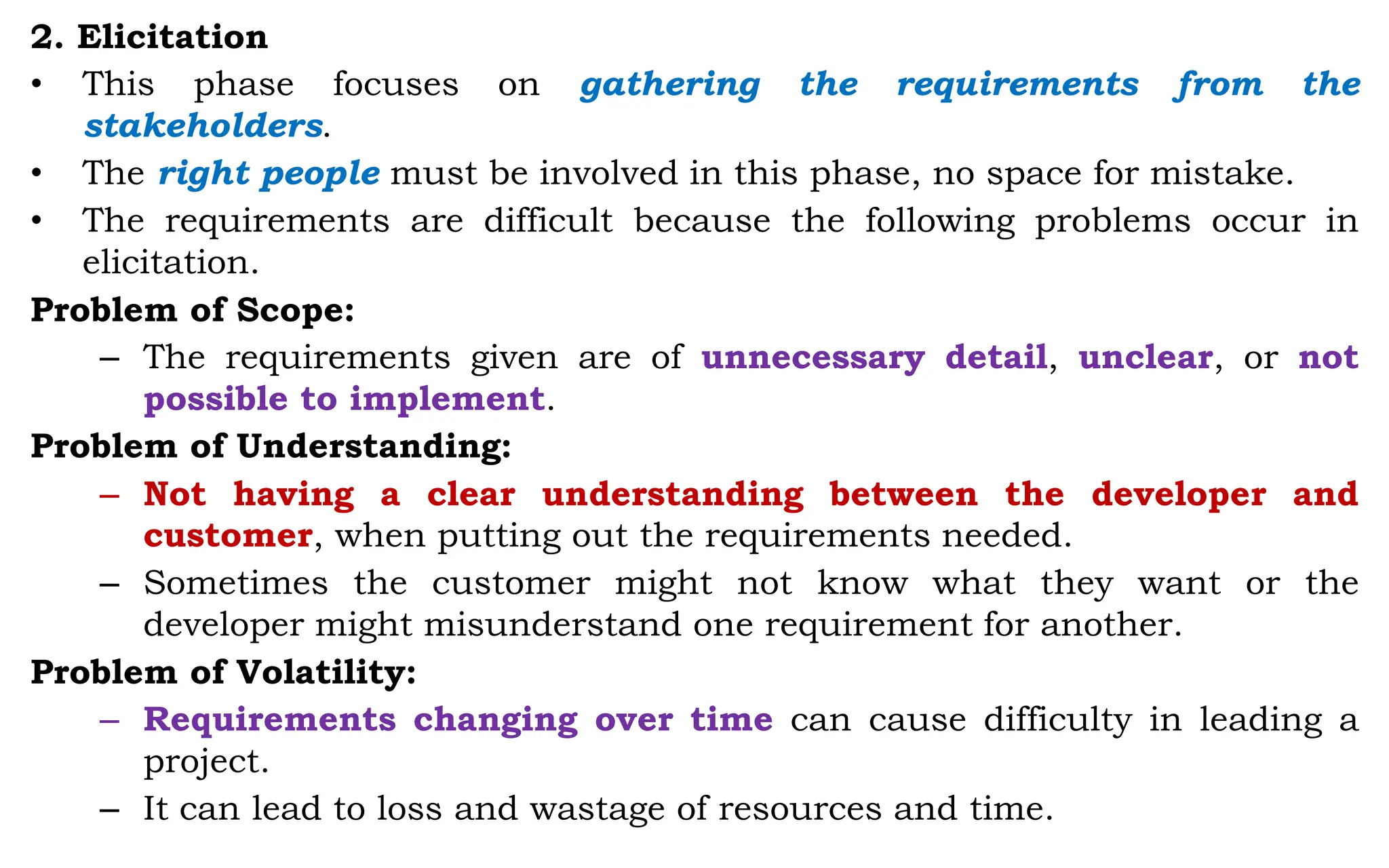 2. Elicitation
• This phase focuses on gathering the requirements from the
stakeholders.
• The right people must be involved in this phase, no space for mistake.
• The requirements are difficult because the following problems occur in
elicitation.
Problem of Scope:
– The requirements given are of unnecessary detail, unclear, or not
possible to implement.
Problem of Understanding:
– Not having a clear understanding between the developer and
customer, when putting out the requirements needed.
– Sometimes the customer might not know what they want or the
developer might misunderstand one requirement for another.
Problem of Volatility:
– Requirements changing over time can cause difficulty in leading a
project.
– It can lead to loss and wastage of resources and time.
 