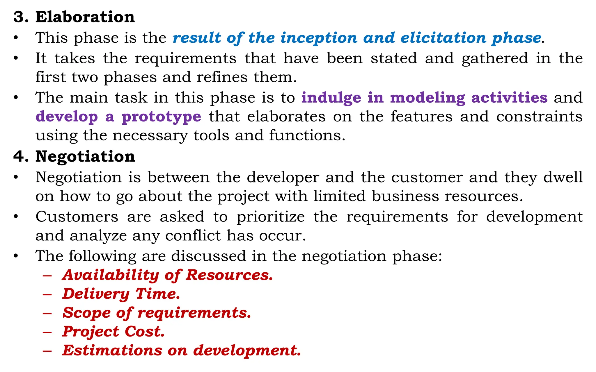3. Elaboration
• This phase is the result of the inception and elicitation phase.
• It takes the requirements that have been stated and gathered in the
first two phases and refines them.
• The main task in this phase is to indulge in modeling activities and
develop a prototype that elaborates on the features and constraints
using the necessary tools and functions.
4. Negotiation
• Negotiation is between the developer and the customer and they dwell
on how to go about the project with limited business resources.
• Customers are asked to prioritize the requirements for development
and analyze any conflict has occur.
• The following are discussed in the negotiation phase:
– Availability of Resources.
– Delivery Time.
– Scope of requirements.
– Project Cost.
– Estimations on development.
 