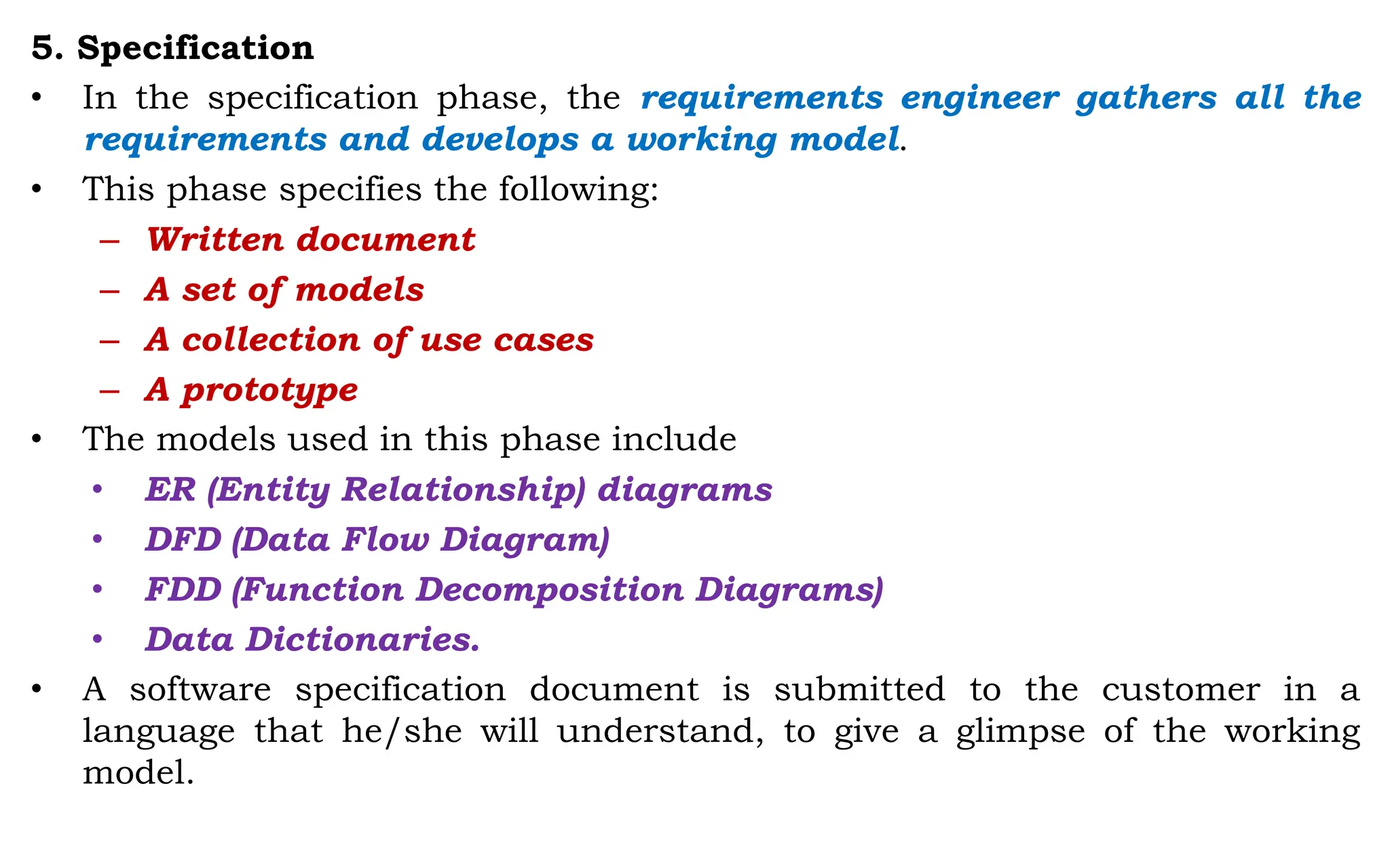 5. Specification
• In the specification phase, the requirements engineer gathers all the
requirements and develops a working model.
• This phase specifies the following:
– Written document
– A set of models
– A collection of use cases
– A prototype
• The models used in this phase include
• ER (Entity Relationship) diagrams
• DFD (Data Flow Diagram)
• FDD (Function Decomposition Diagrams)
• Data Dictionaries.
• A software specification document is submitted to the customer in a
language that he/she will understand, to give a glimpse of the working
model.
 