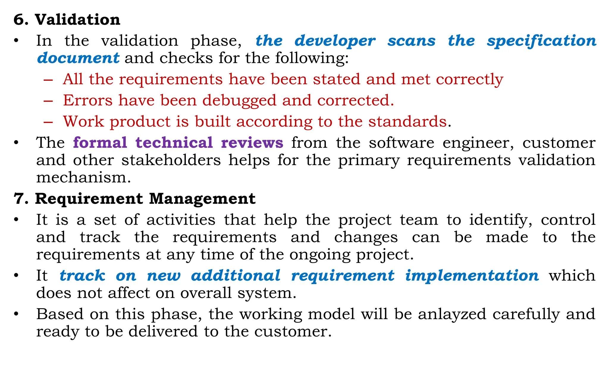 6. Validation
• In the validation phase, the developer scans the specification
document and checks for the following:
– All the requirements have been stated and met correctly
– Errors have been debugged and corrected.
– Work product is built according to the standards.
• The formal technical reviews from the software engineer, customer
and other stakeholders helps for the primary requirements validation
mechanism.
7. Requirement Management
• It is a set of activities that help the project team to identify, control
and track the requirements and changes can be made to the
requirements at any time of the ongoing project.
• It track on new additional requirement implementation which
does not affect on overall system.
• Based on this phase, the working model will be anlayzed carefully and
ready to be delivered to the customer.
 