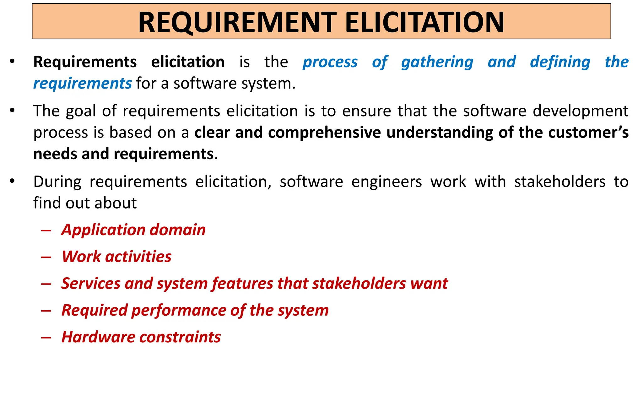 REQUIREMENT ELICITATION
• Requirements elicitation is the process of gathering and defining the
requirements for a software system.
• The goal of requirements elicitation is to ensure that the software development
process is based on a clear and comprehensive understanding of the customer’s
needs and requirements.
• During requirements elicitation, software engineers work with stakeholders to
find out about
– Application domain
– Work activities
– Services and system features that stakeholders want
– Required performance of the system
– Hardware constraints
 