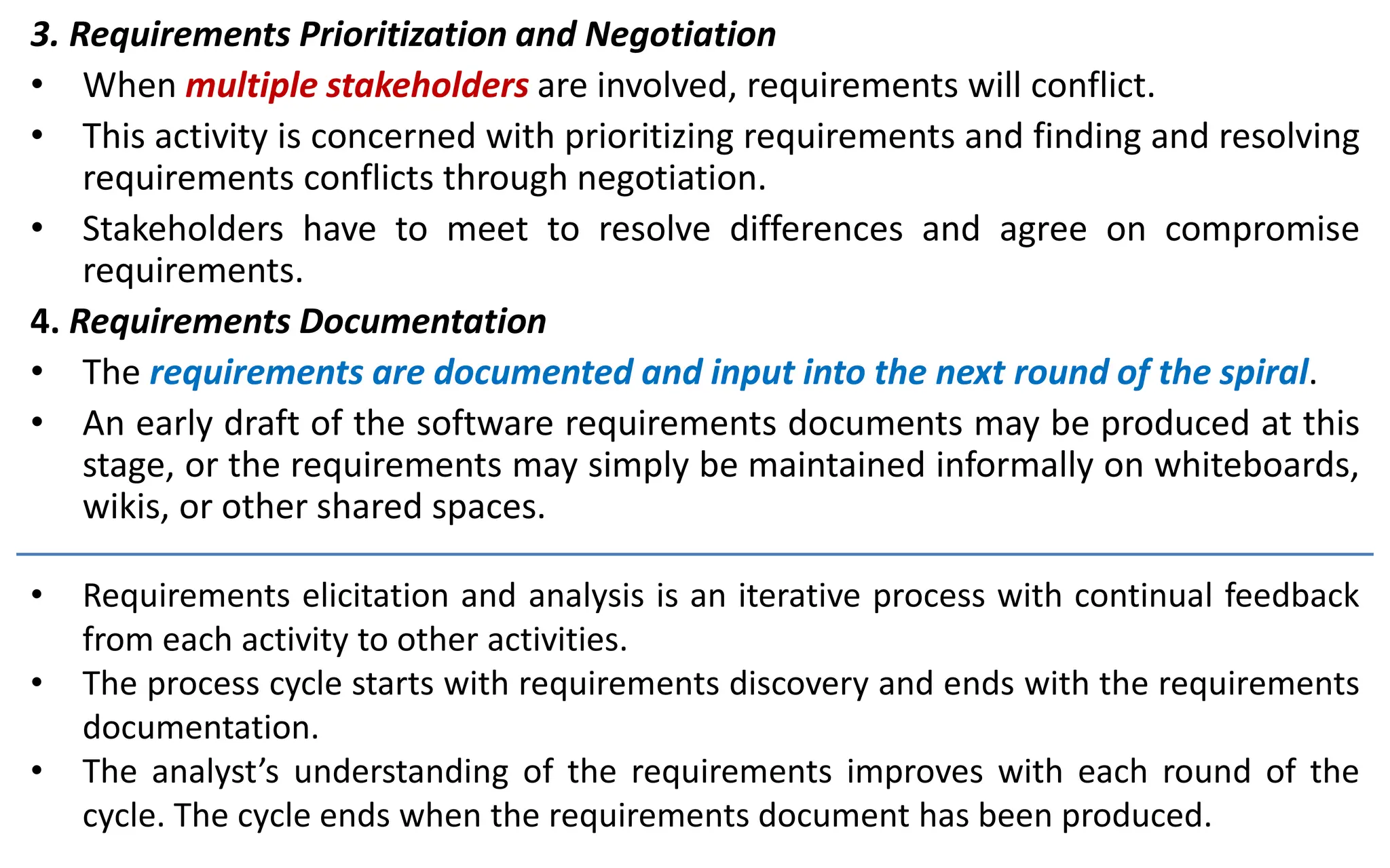 3. Requirements Prioritization and Negotiation
• When multiple stakeholders are involved, requirements will conflict.
• This activity is concerned with prioritizing requirements and finding and resolving
requirements conflicts through negotiation.
• Stakeholders have to meet to resolve differences and agree on compromise
requirements.
4. Requirements Documentation
• The requirements are documented and input into the next round of the spiral.
• An early draft of the software requirements documents may be produced at this
stage, or the requirements may simply be maintained informally on whiteboards,
wikis, or other shared spaces.
• Requirements elicitation and analysis is an iterative process with continual feedback
from each activity to other activities.
• The process cycle starts with requirements discovery and ends with the requirements
documentation.
• The analyst’s understanding of the requirements improves with each round of the
cycle. The cycle ends when the requirements document has been produced.
 
