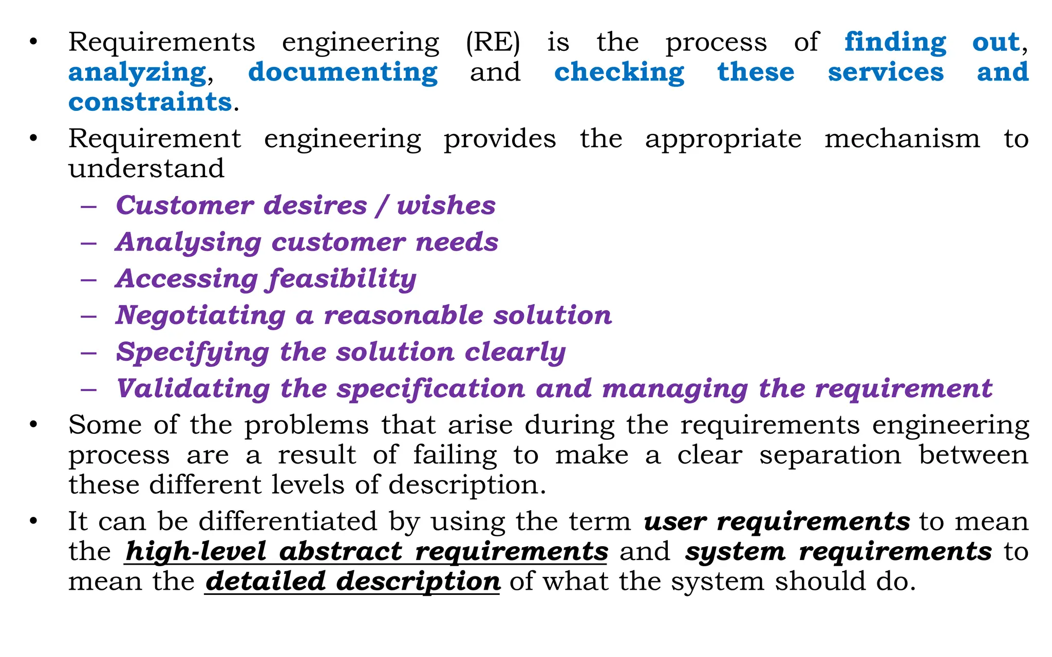 • Requirements engineering (RE) is the process of finding out,
analyzing, documenting and checking these services and
constraints.
• Requirement engineering provides the appropriate mechanism to
understand
– Customer desires / wishes
– Analysing customer needs
– Accessing feasibility
– Negotiating a reasonable solution
– Specifying the solution clearly
– Validating the specification and managing the requirement
• Some of the problems that arise during the requirements engineering
process are a result of failing to make a clear separation between
these different levels of description.
• It can be differentiated by using the term user requirements to mean
the high-level abstract requirements and system requirements to
mean the detailed description of what the system should do.
 