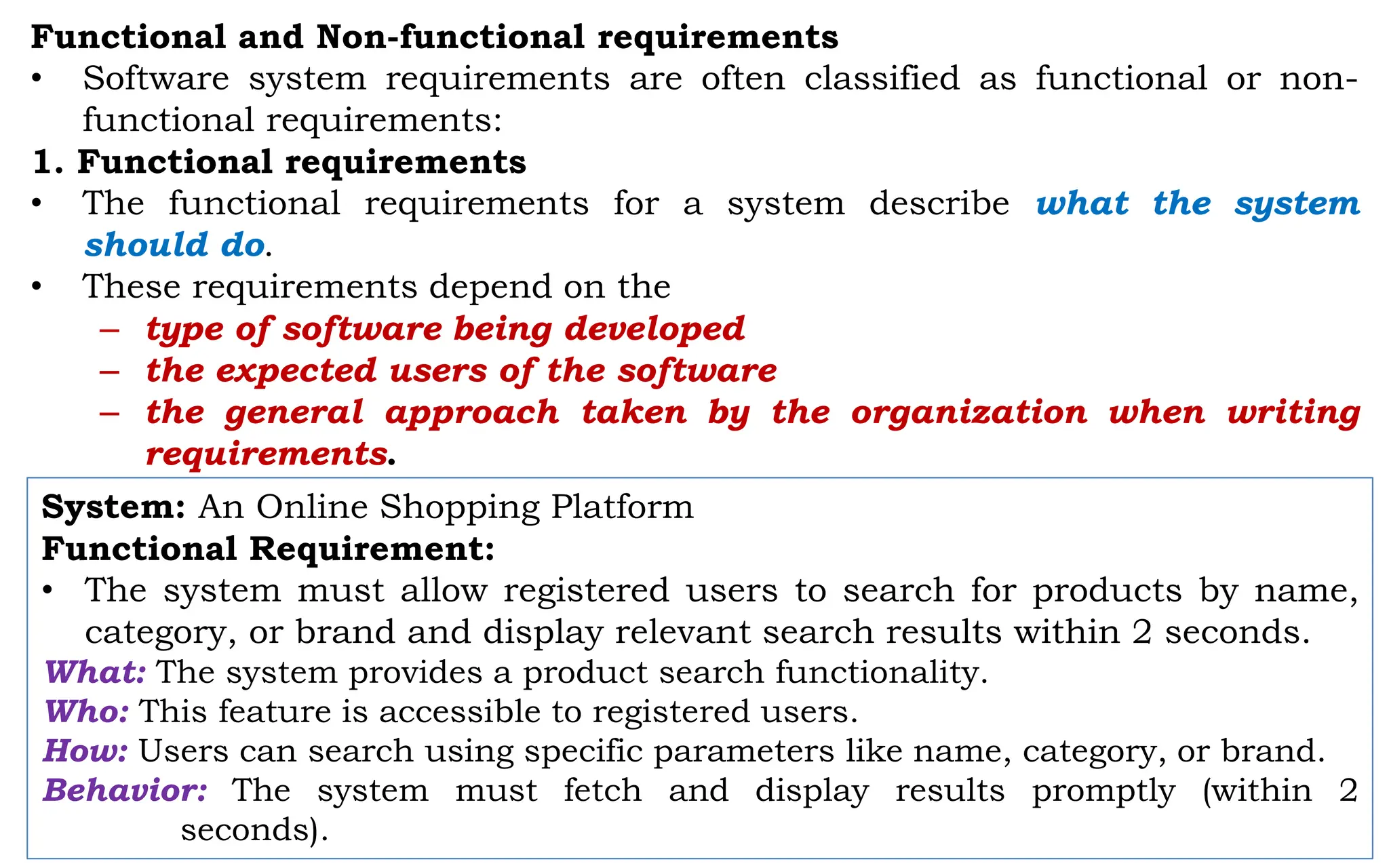 Functional and Non-functional requirements
• Software system requirements are often classified as functional or non-
functional requirements:
1. Functional requirements
• The functional requirements for a system describe what the system
should do.
• These requirements depend on the
– type of software being developed
– the expected users of the software
– the general approach taken by the organization when writing
requirements.
System: An Online Shopping Platform
Functional Requirement:
• The system must allow registered users to search for products by name,
category, or brand and display relevant search results within 2 seconds.
What: The system provides a product search functionality.
Who: This feature is accessible to registered users.
How: Users can search using specific parameters like name, category, or brand.
Behavior: The system must fetch and display results promptly (within 2
seconds).
 