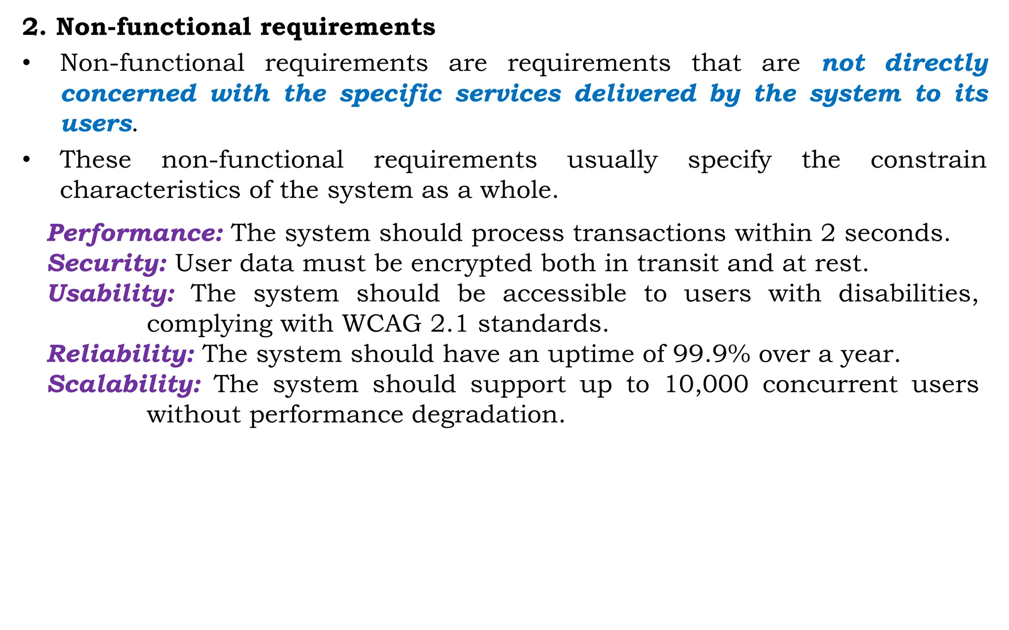 2. Non-functional requirements
• Non-functional requirements are requirements that are not directly
concerned with the specific services delivered by the system to its
users.
• These non-functional requirements usually specify the constrain
characteristics of the system as a whole.
Performance: The system should process transactions within 2 seconds.
Security: User data must be encrypted both in transit and at rest.
Usability: The system should be accessible to users with disabilities,
complying with WCAG 2.1 standards.
Reliability: The system should have an uptime of 99.9% over a year.
Scalability: The system should support up to 10,000 concurrent users
without performance degradation.
 