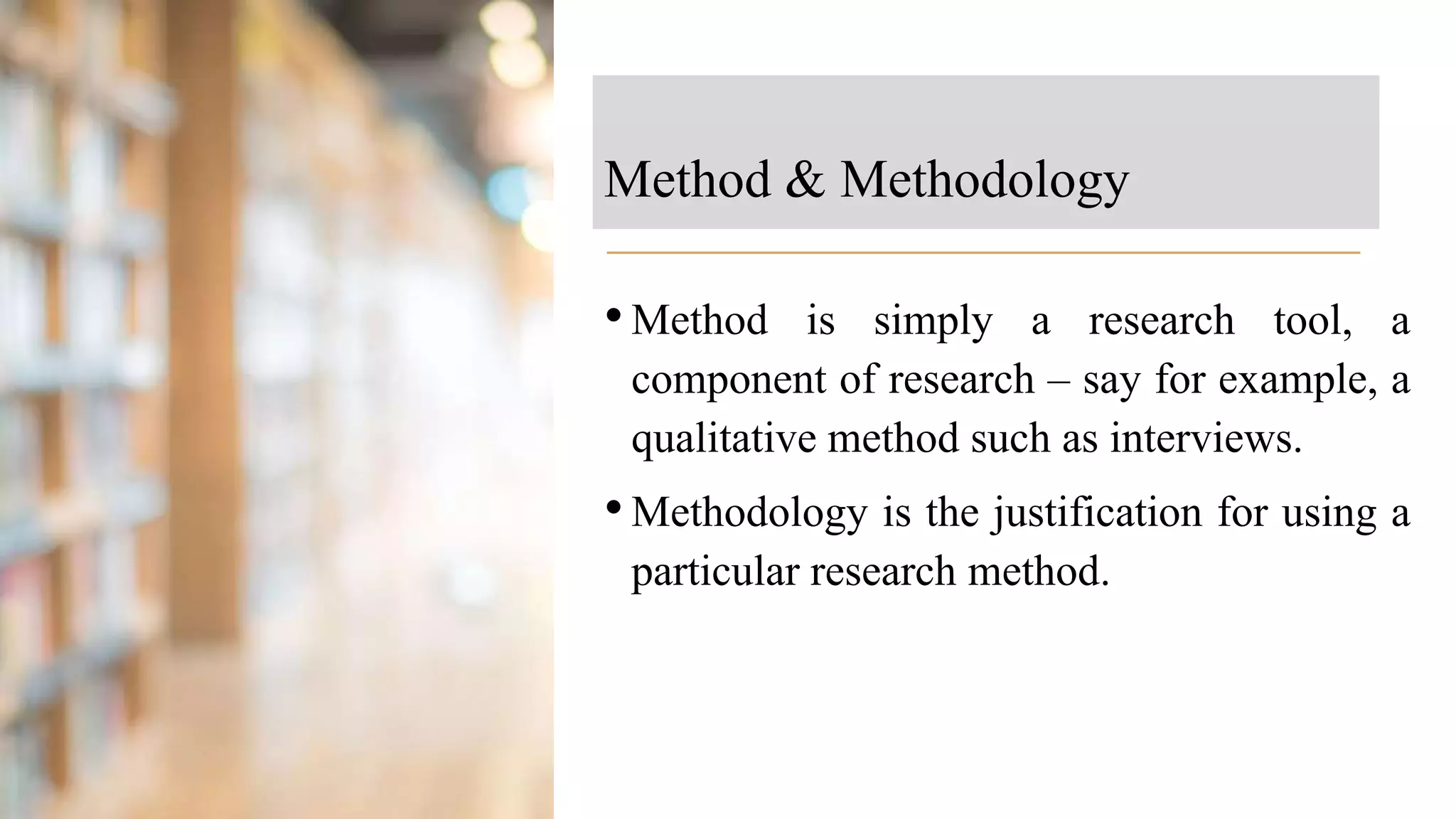 Method & Methodology
•Method is simply a research tool, a
component of research – say for example, a
qualitative method such as interviews.
•Methodology is the justification for using a
particular research method.
 