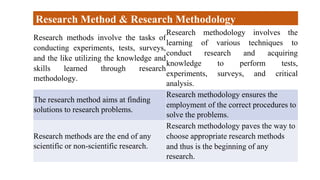 Research methods involve the tasks of
conducting experiments, tests, surveys,
and the like utilizing the knowledge and
skills learned through research
methodology.
Research methodology involves the
learning of various techniques to
conduct research and acquiring
knowledge to perform tests,
experiments, surveys, and critical
analysis.
The research method aims at finding
solutions to research problems.
Research methodology ensures the
employment of the correct procedures to
solve the problems.
Research methods are the end of any
scientific or non-scientific research.
Research methodology paves the way to
choose appropriate research methods
and thus is the beginning of any
research.
Research Method & Research Methodology
 
