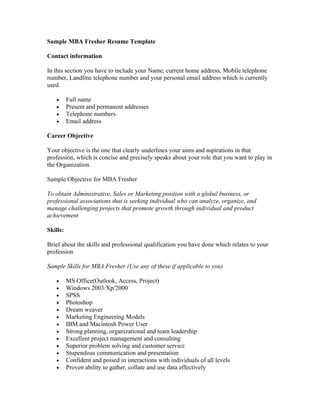 Sample MBA Fresher Resume Template

Contact information

In this section you have to include your Name, current home address, Mobile telephone
number, Landline telephone number and your personal email address which is currently
used.

   •      Full name
   •      Present and permanent addresses
   •      Telephone numbers
   •      Email address

Career Objective

Your objective is the one that clearly underlines your aims and aspirations in that
profession, which is concise and precisely speaks about your role that you want to play in
the Organization.

Sample Objective for MBA Fresher

To obtain Administrative, Sales or Marketing position with a global business, or
professional associations that is seeking individual who can analyze, organize, and
manage challenging projects that promote growth through individual and product
achievement

Skills:

Brief about the skills and professional qualification you have done which relates to your
profession

Sample Skills for MBA Fresher (Use any of these if applicable to you)

   •      MS Office(Outlook, Access, Project)
   •      Windows 2003/Xp/2000
   •      SPSS
   •      Photoshop
   •      Dream weaver
   •      Marketing Engineering Models
   •      IBM and Macintosh Power User
   •      Strong planning, organizational and team leadership
   •      Excellent project management and consulting
   •      Superior problem solving and customer service
   •      Stupendous communication and presentation
   •      Confident and poised in interactions with individuals of all levels
   •      Proven ability to gather, collate and use data effectively
 