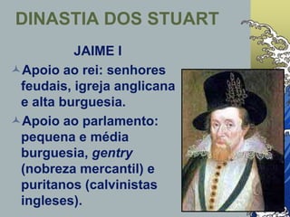 JAIME I
Apoio ao rei: senhores
feudais, igreja anglicana
e alta burguesia.
Apoio ao parlamento:
pequena e média
burguesia, gentry
(nobreza mercantil) e
puritanos (calvinistas
ingleses).
DINASTIA DOS STUART
 