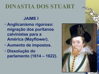 DINASTIA DOS STUART
JAIME I
Anglicanismo rigoroso:
migração dos puritanos
calvinistas para a
América (Mayflower).
Aumento de impostos.
Dissolução do
parlamento (1614 – 1622).
 