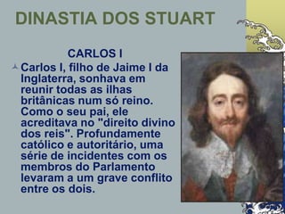 CARLOS I
Carlos I, filho de Jaime I da
Inglaterra, sonhava em
reunir todas as ilhas
britânicas num só reino.
Como o seu pai, ele
acreditava no "direito divino
dos reis". Profundamente
católico e autoritário, uma
série de incidentes com os
membros do Parlamento
levaram a um grave conflito
entre os dois.
DINASTIA DOS STUART
 