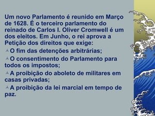 Um novo Parlamento é reunido em Março
de 1628. É o terceiro parlamento do
reinado de Carlos I. Oliver Cromwell é um
dos eleitos. Em Junho, o rei aprova a
Petição dos direitos que exige:
O fim das detenções arbitrárias;
O consentimento do Parlamento para
todos os impostos;
A proibição do aboleto de militares em
casas privadas;
A proibição da lei marcial em tempo de
paz.
 