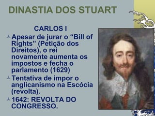 CARLOS I
Apesar de jurar o “Bill of
Rights” (Petição dos
Direitos), o rei
novamente aumenta os
impostos e fecha o
parlamento (1629)
Tentativa de impor o
anglicanismo na Escócia
(revolta).
1642: REVOLTA DO
CONGRESSO.
DINASTIA DOS STUART
 