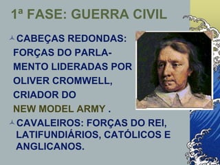 1ª FASE: GUERRA CIVIL
CABEÇAS REDONDAS:
FORÇAS DO PARLA-
MENTO LIDERADAS POR
OLIVER CROMWELL,
CRIADOR DO
NEW MODEL ARMY .
CAVALEIROS: FORÇAS DO REI,
LATIFUNDIÁRIOS, CATÓLICOS E
ANGLICANOS.
 