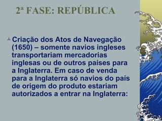 Criação dos Atos de Navegação
(1650) – somente navios ingleses
transportariam mercadorias
inglesas ou de outros países para
a Inglaterra. Em caso de venda
para a Inglaterra só navios do país
de origem do produto estariam
autorizados a entrar na Inglaterra:
2ª FASE: REPÚBLICA
 