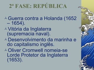 Guerra contra a Holanda (1652
– 1654).
Vitória da Inglaterra
(supremacia naval).
Desenvolvimento da marinha e
do capitalismo inglês.
Oliver Cromwell nomeia-se
Lorde Protetor da Inglaterra
(1653).
2ª FASE: REPÚBLICA
 