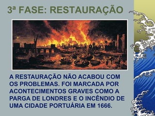 3ª FASE: RESTAURAÇÃO
A RESTAURAÇÃO NÃO ACABOU COM
OS PROBLEMAS. FOI MARCADA POR
ACONTECIMENTOS GRAVES COMO A
PARGA DE LONDRES E O INCÊNDIO DE
UMA CIDADE PORTUÁRIA EM 1666.
 