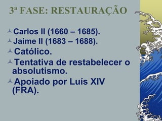 Carlos II (1660 – 1685).
Jaime II (1683 – 1688).
Católico.
Tentativa de restabelecer o
absolutismo.
Apoiado por Luís XIV
(FRA).
3ª FASE: RESTAURAÇÃO
 