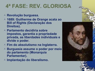 4ª FASE: REV. GLORIOSA
 Revolução burguesa.
 1689: Guilherme de Orange acata ao
Bill of Rights (Declaração dos
Direitos).
 Parlamento decidiria sobre
impostos, garantia a propriedade
privada, as liberdades individuais e
divide o poder.
 Fim do absolutismo na Inglaterra.
 Burguesia assume o poder por meio
do parlamento (Monarquia
Parlamentar).
 Implantação do liberalismo.
 