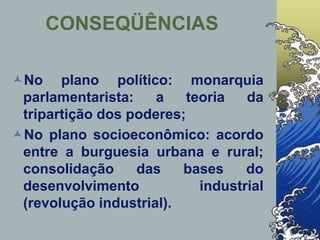 CONSEQÜÊNCIAS
No plano político: monarquia
parlamentarista: a teoria da
tripartição dos poderes;
No plano socioeconômico: acordo
entre a burguesia urbana e rural;
consolidação das bases do
desenvolvimento industrial
(revolução industrial).
 