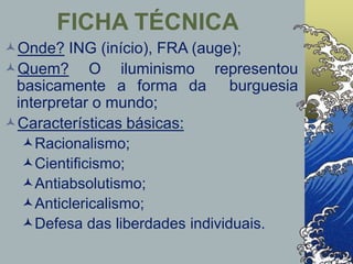 Onde? ING (início), FRA (auge);
Quem? O iluminismo representou
basicamente a forma da burguesia
interpretar o mundo;
Características básicas:
Racionalismo;
Cientificismo;
Antiabsolutismo;
Anticlericalismo;
Defesa das liberdades individuais.
FICHA TÉCNICA
 