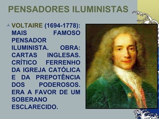 PENSADORES ILUMINISTAS
VOLTAIRE (1694-1778):
MAIS FAMOSO
PENSADOR
ILUMINISTA. OBRA:
CARTAS INGLESAS.
CRÍTICO FERRENHO
DA IGREJA CATÓLICA
E DA PREPOTÊNCIA
DOS PODEROSOS.
ERA A FAVOR DE UM
SOBERANO
ESCLARECIDO.
 